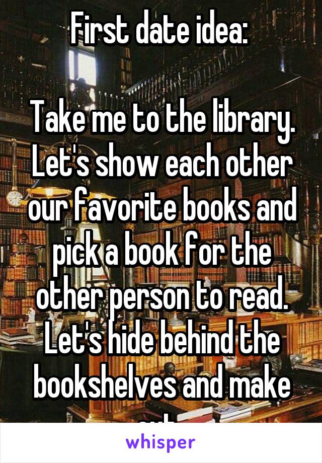 First date idea: 

Take me to the library. Let's show each other our favorite books and pick a book for the other person to read. Let's hide behind the bookshelves and make out. 
