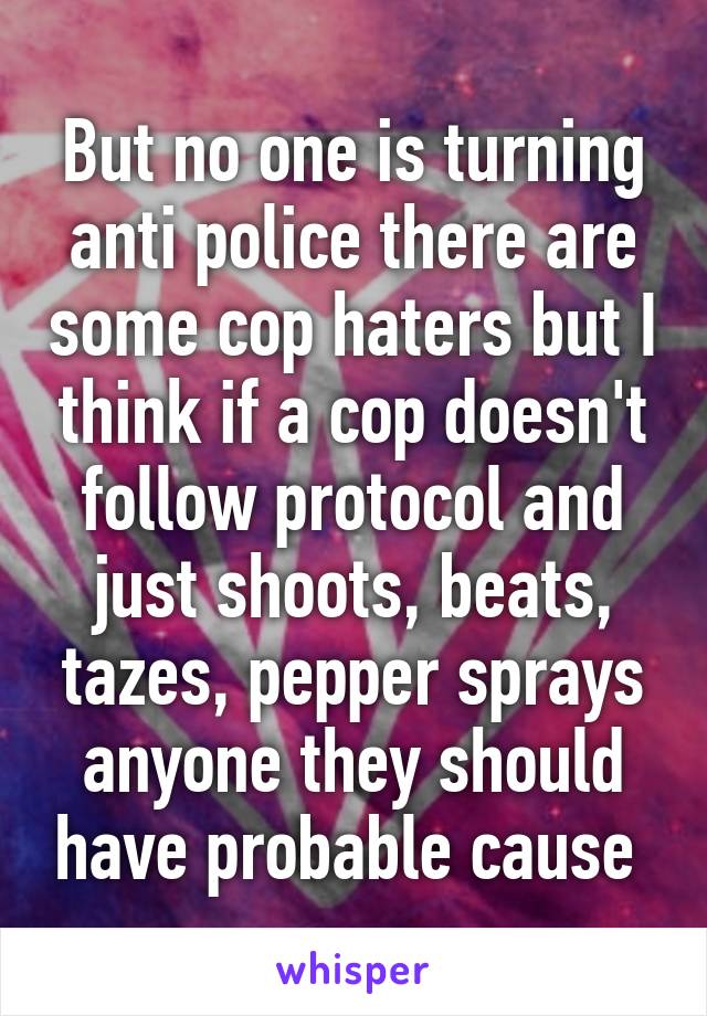 But no one is turning anti police there are some cop haters but I think if a cop doesn't follow protocol and just shoots, beats, tazes, pepper sprays anyone they should have probable cause 