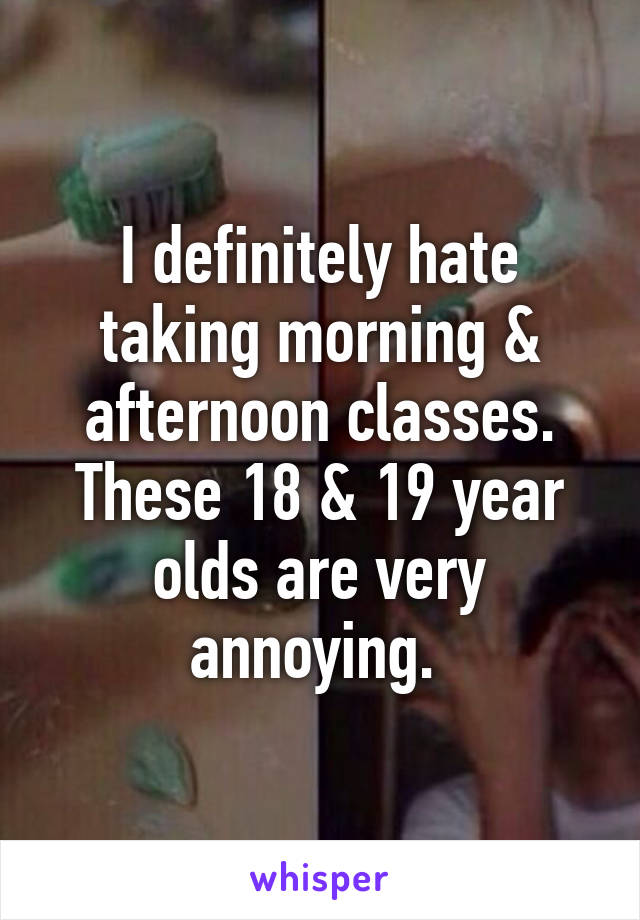 I definitely hate taking morning & afternoon classes. These 18 & 19 year olds are very annoying. 