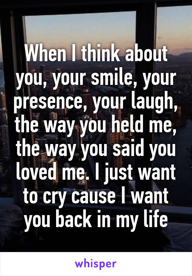 When I think about you, your smile, your presence, your laugh, the way you held me, the way you said you loved me. I just want to cry cause I want you back in my life