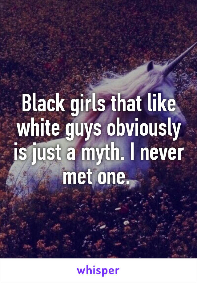 Black girls that like white guys obviously is just a myth. I never met one. 