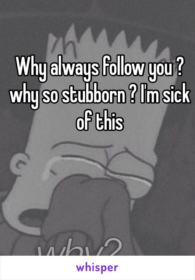 Why always follow you ?why so stubborn ? I'm sick of this 