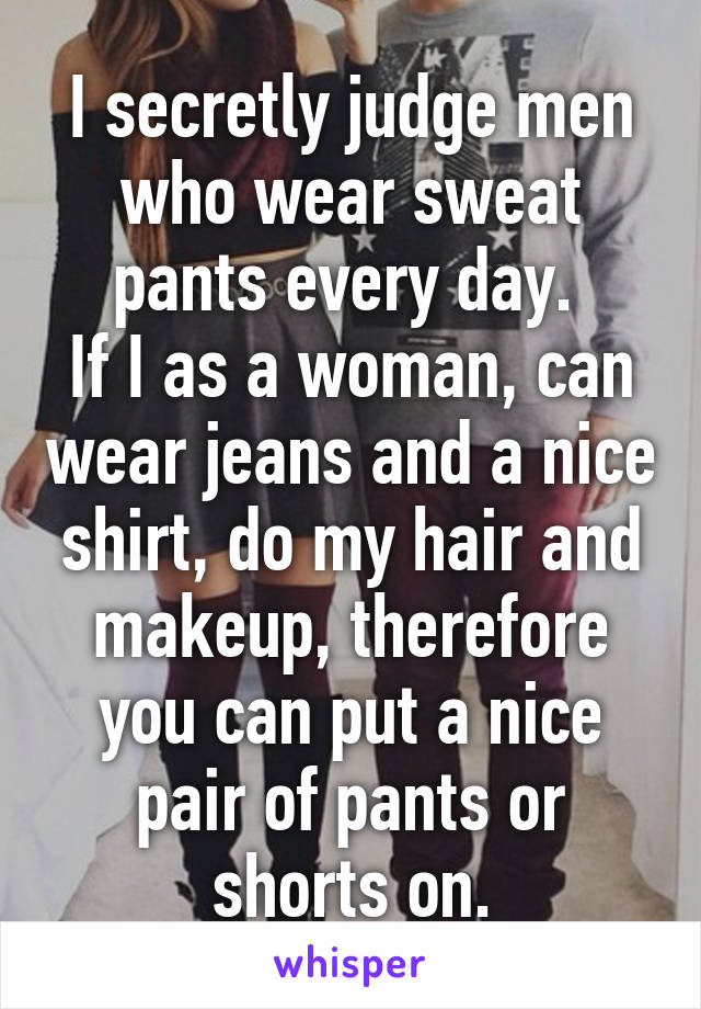 I secretly judge men who wear sweat pants every day. 
If I as a woman, can wear jeans and a nice shirt, do my hair and makeup, therefore you can put a nice pair of pants or shorts on.