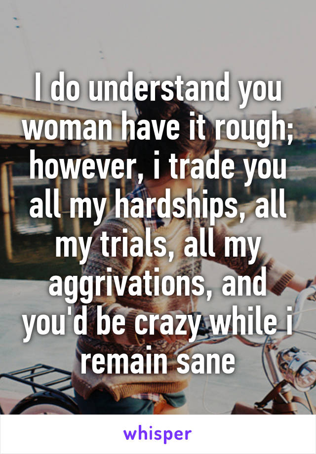 I do understand you woman have it rough; however, i trade you all my hardships, all my trials, all my aggrivations, and you'd be crazy while i remain sane