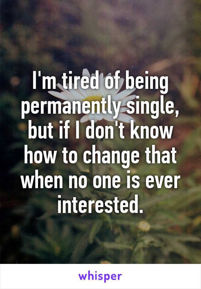 I'm tired of being permanently single, but if I don't know how to change that when no one is ever interested.