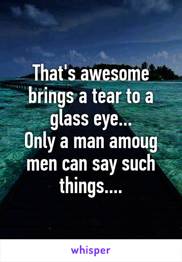 That's awesome brings a tear to a glass eye...
Only a man amoug men can say such things....