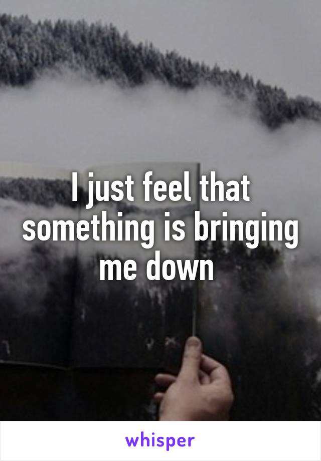 I just feel that something is bringing me down 