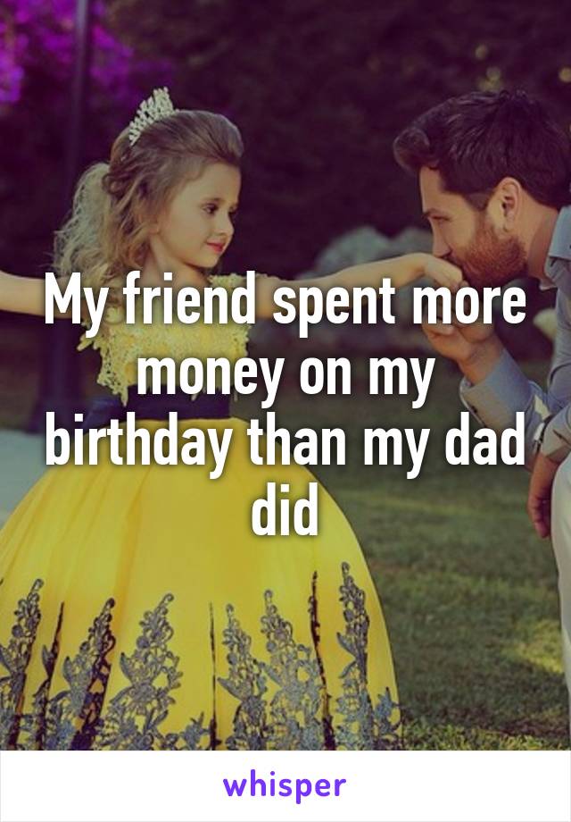 My friend spent more money on my birthday than my dad did