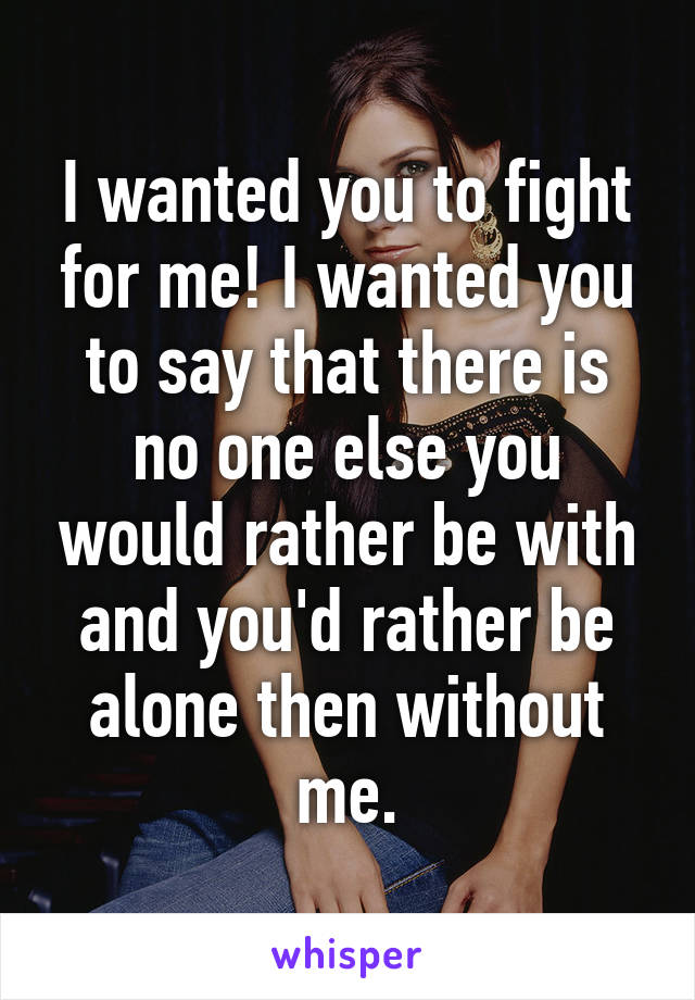 I wanted you to fight for me! I wanted you to say that there is no one else you would rather be with and you'd rather be alone then without me.