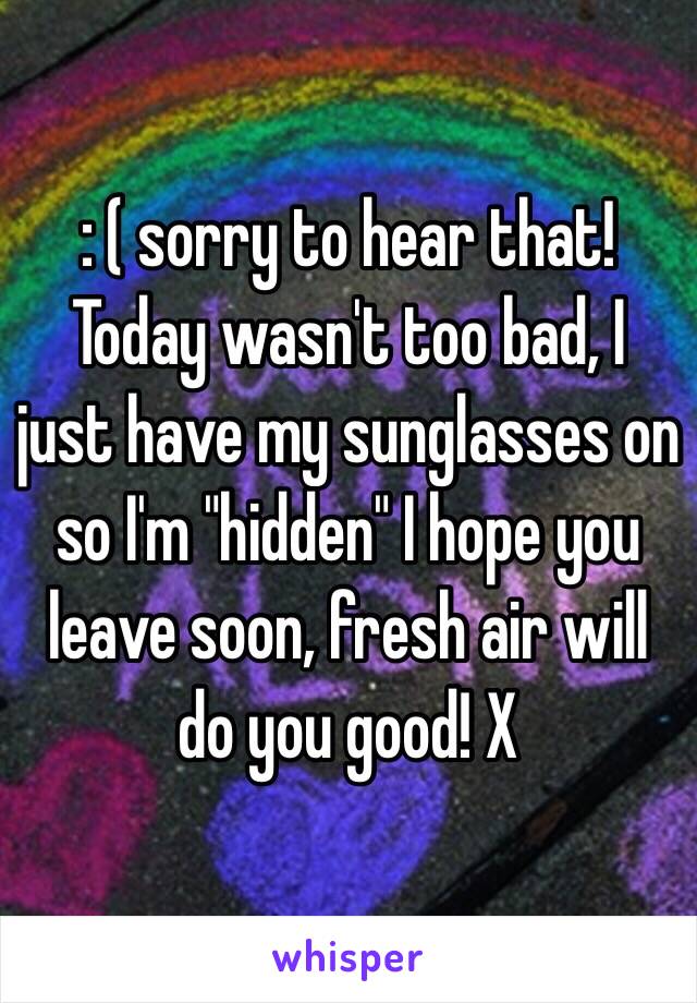 : ( sorry to hear that! Today wasn't too bad, I just have my sunglasses on so I'm "hidden" I hope you leave soon, fresh air will do you good! X 