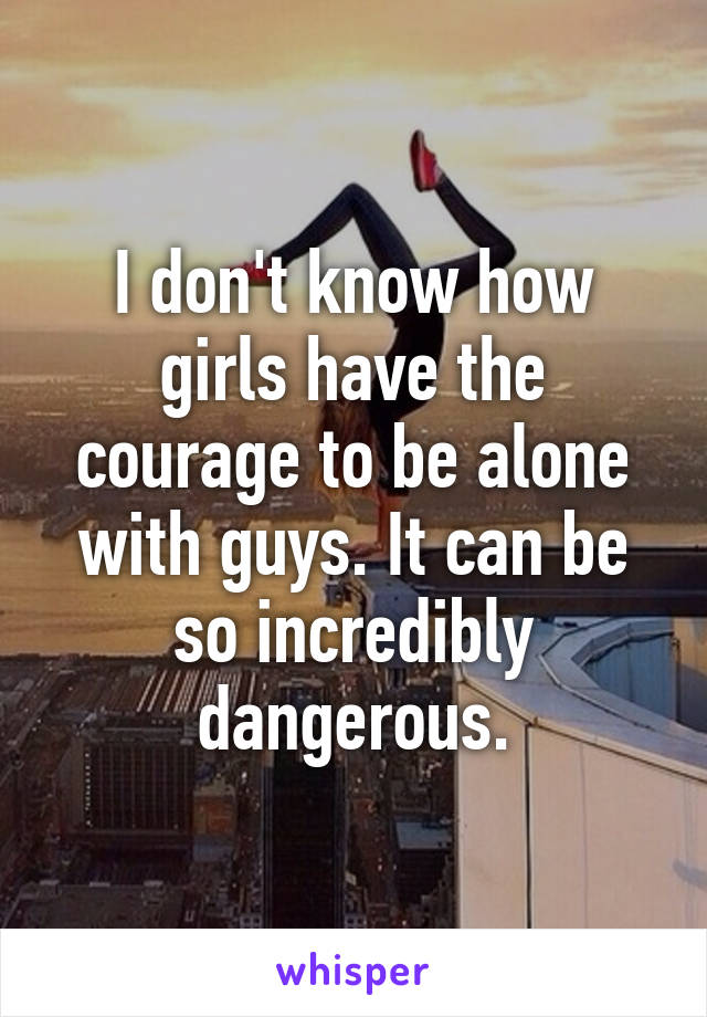 I don't know how girls have the courage to be alone with guys. It can be so incredibly dangerous.