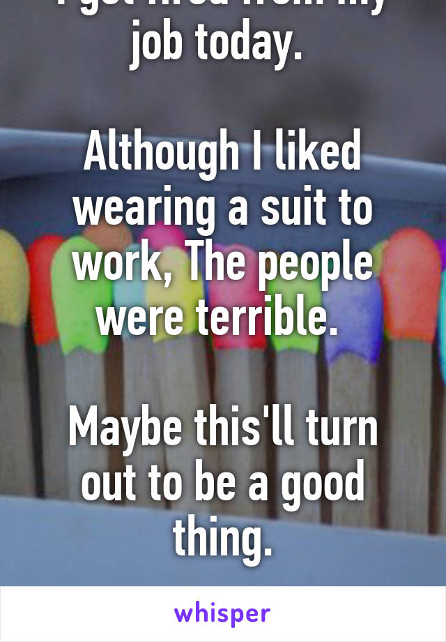 I got fired from my job today. 

Although I liked wearing a suit to work, The people were terrible. 

Maybe this'll turn out to be a good thing.

Maybe.