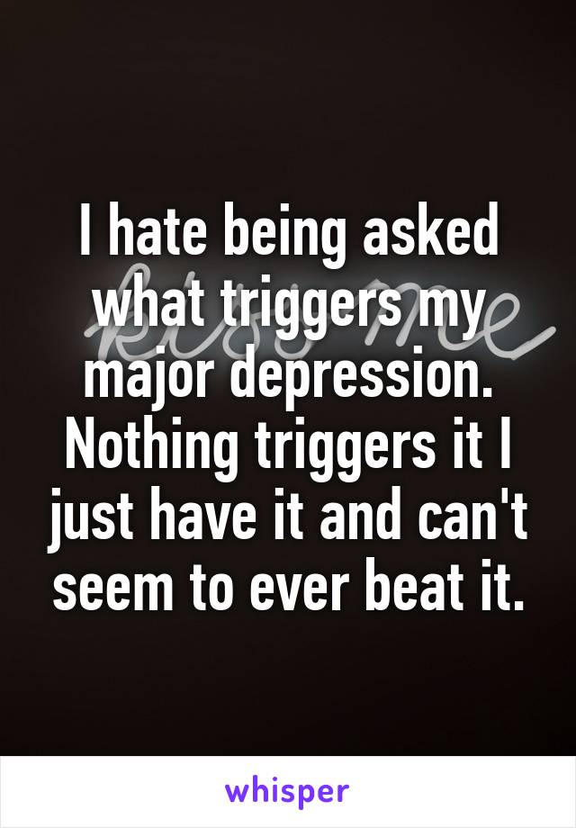 I hate being asked what triggers my major depression. Nothing triggers it I just have it and can't seem to ever beat it.