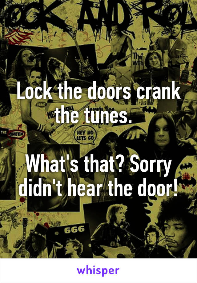 Lock the doors crank the tunes.  

What's that? Sorry didn't hear the door!