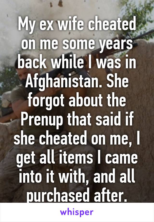 My ex wife cheated on me some years back while I was in Afghanistan. She forgot about the Prenup that said if she cheated on me, I get all items I came into it with, and all purchased after.