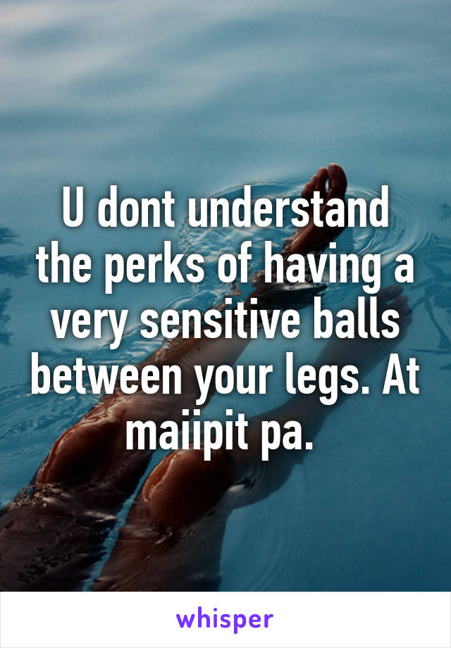 U dont understand the perks of having a very sensitive balls between your legs. At maiipit pa. 