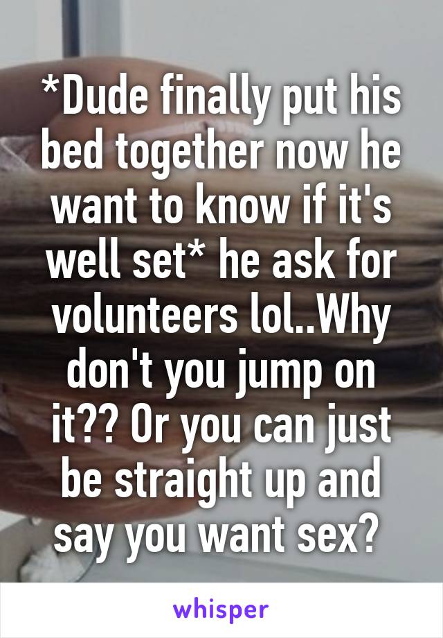 *Dude finally put his bed together now he want to know if it's well set* he ask for volunteers lol..Why don't you jump on it?? Or you can just be straight up and say you want sex? 