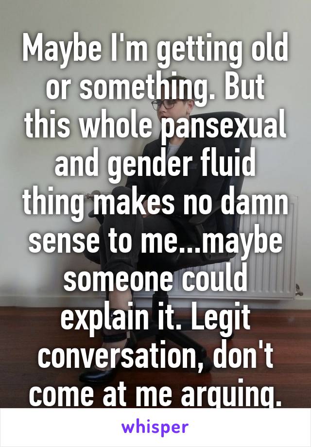 Maybe I'm getting old or something. But this whole pansexual and gender fluid thing makes no damn sense to me...maybe someone could explain it. Legit conversation, don't come at me arguing.