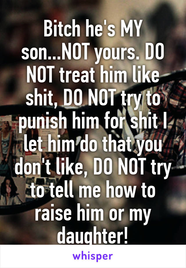 Bitch he's MY son...NOT yours. DO NOT treat him like shit, DO NOT try to punish him for shit I let him do that you don't like, DO NOT try to tell me how to raise him or my daughter!