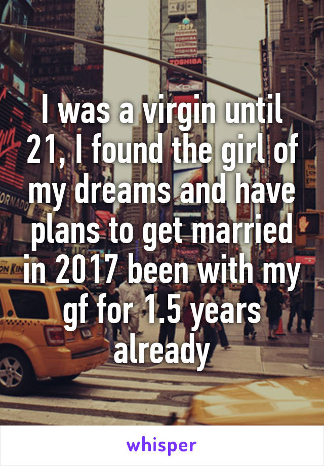 I was a virgin until 21, I found the girl of my dreams and have plans to get married in 2017 been with my gf for 1.5 years already