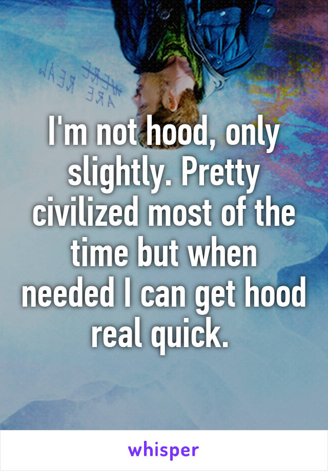 I'm not hood, only slightly. Pretty civilized most of the time but when needed I can get hood real quick. 