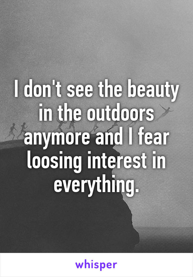 I don't see the beauty in the outdoors anymore and I fear loosing interest in everything.