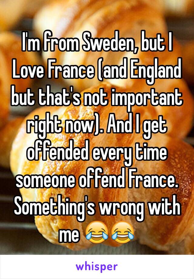 I'm from Sweden, but I Love France (and England but that's not important right now). And I get offended every time someone offend France. Something's wrong with me 😂😂