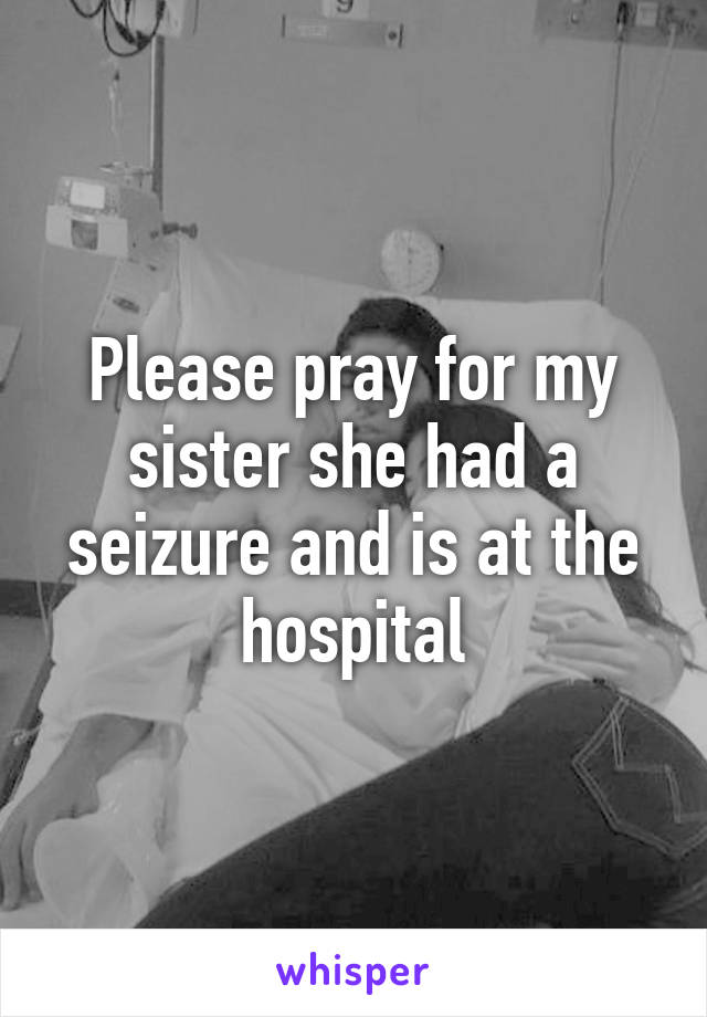 Please pray for my sister she had a seizure and is at the hospital