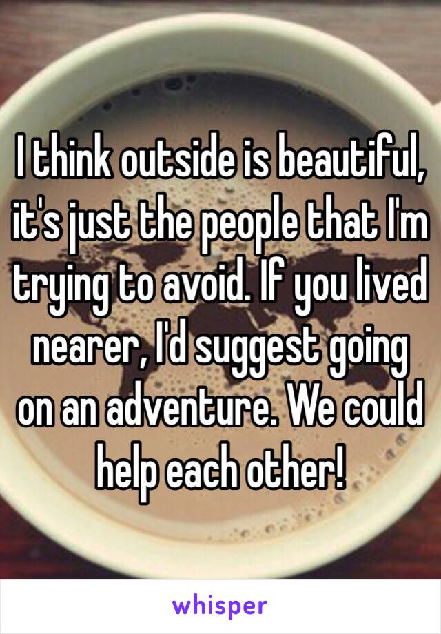 I think outside is beautiful, it's just the people that I'm trying to avoid. If you lived nearer, I'd suggest going on an adventure. We could help each other! 