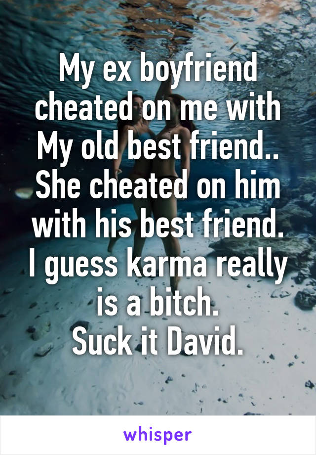 My ex boyfriend cheated on me with My old best friend..
She cheated on him with his best friend.
I guess karma really is a bitch.
Suck it David.
