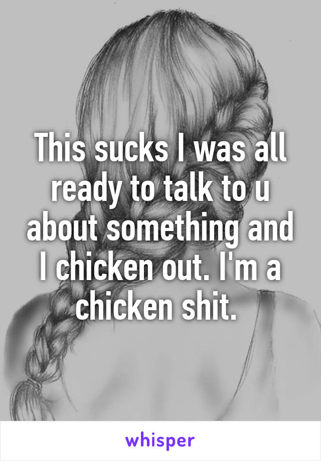 This sucks I was all ready to talk to u about something and I chicken out. I'm a chicken shit. 