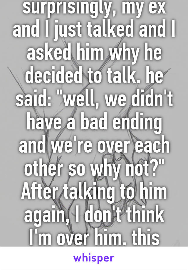 surprisingly, my ex and I just talked and I asked him why he decided to talk. he said: "well, we didn't have a bad ending and we're over each other so why not?" After talking to him again, I don't think I'm over him. this sucks :( 