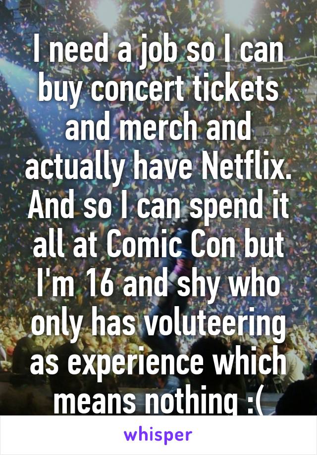 I need a job so I can buy concert tickets and merch and actually have Netflix. And so I can spend it all at Comic Con but I'm 16 and shy who only has voluteering as experience which means nothing :(