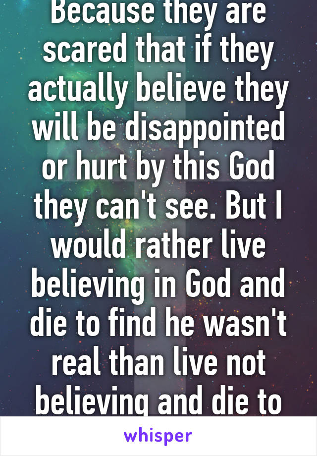 Because they are scared that if they actually believe they will be disappointed or hurt by this God they can't see. But I would rather live believing in God and die to find he wasn't real than live not believing and die to find he is real. 