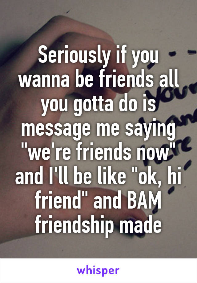 Seriously if you wanna be friends all you gotta do is message me saying "we're friends now" and I'll be like "ok, hi friend" and BAM friendship made