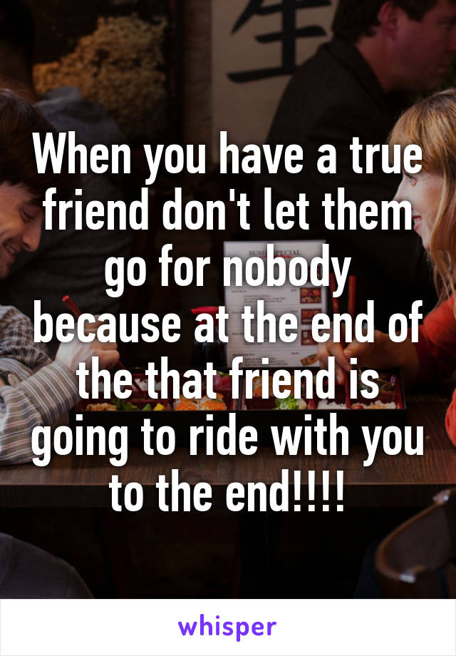 When you have a true friend don't let them go for nobody because at the end of the that friend is going to ride with you to the end!!!!