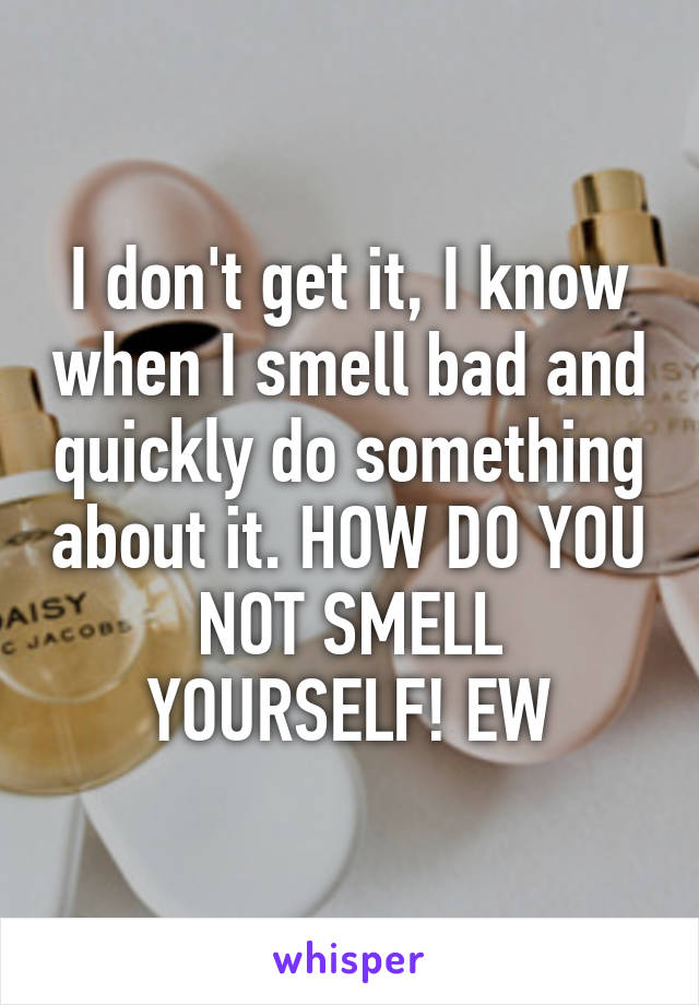 I don't get it, I know when I smell bad and quickly do something about it. HOW DO YOU NOT SMELL YOURSELF! EW