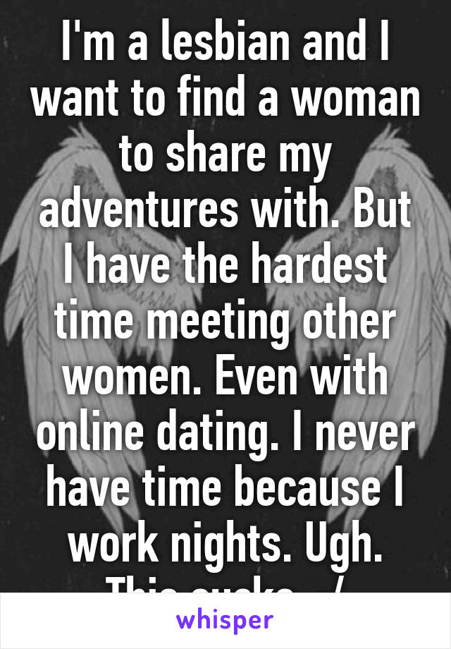 I'm a lesbian and I want to find a woman to share my adventures with. But I have the hardest time meeting other women. Even with online dating. I never have time because I work nights. Ugh. This sucks. :/