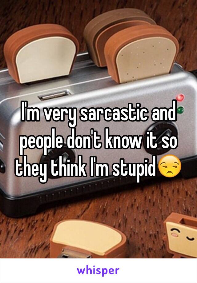 I'm very sarcastic and people don't know it so they think I'm stupid😒