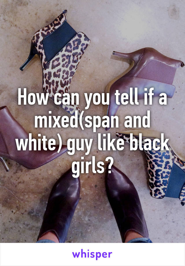 How can you tell if a mixed(span and white) guy like black girls?