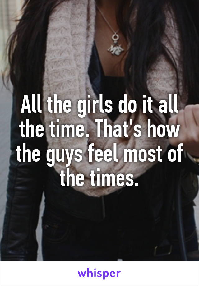 All the girls do it all the time. That's how the guys feel most of the times.