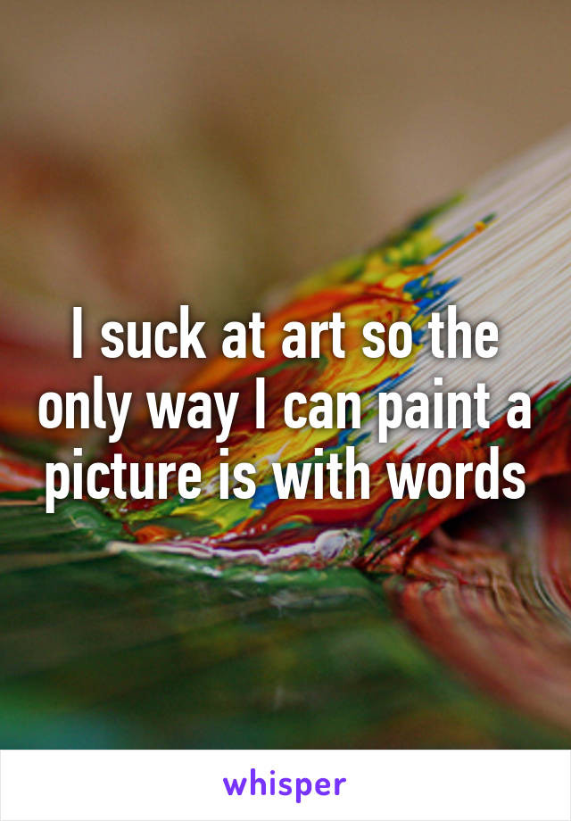 I suck at art so the only way I can paint a picture is with words