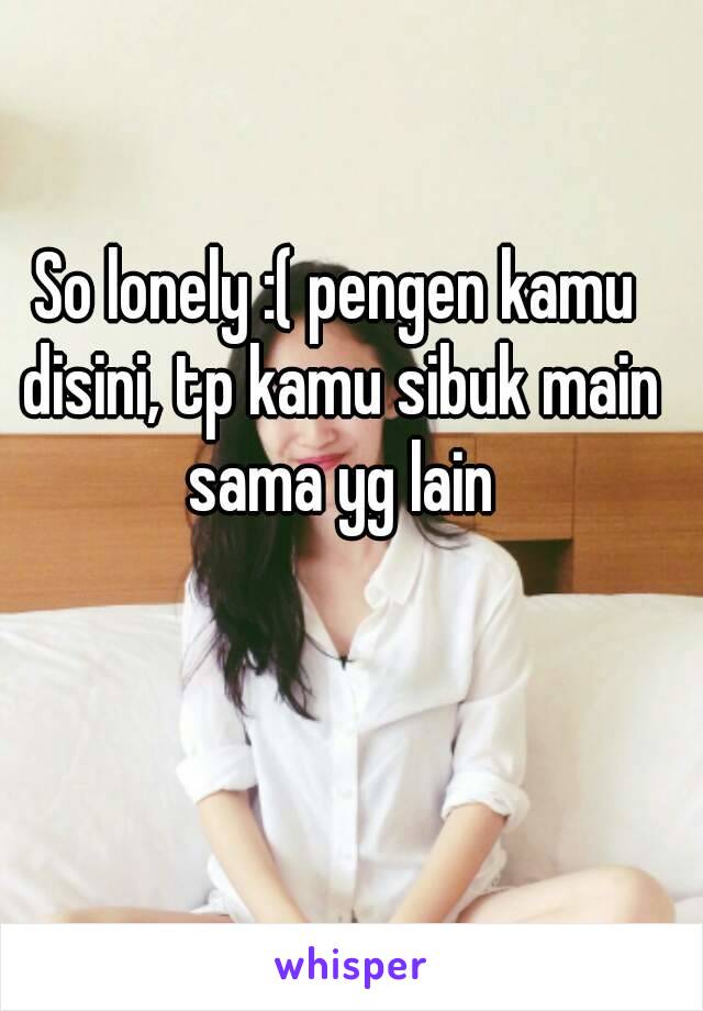 So lonely :( pengen kamu disini, tp kamu sibuk main sama yg lain