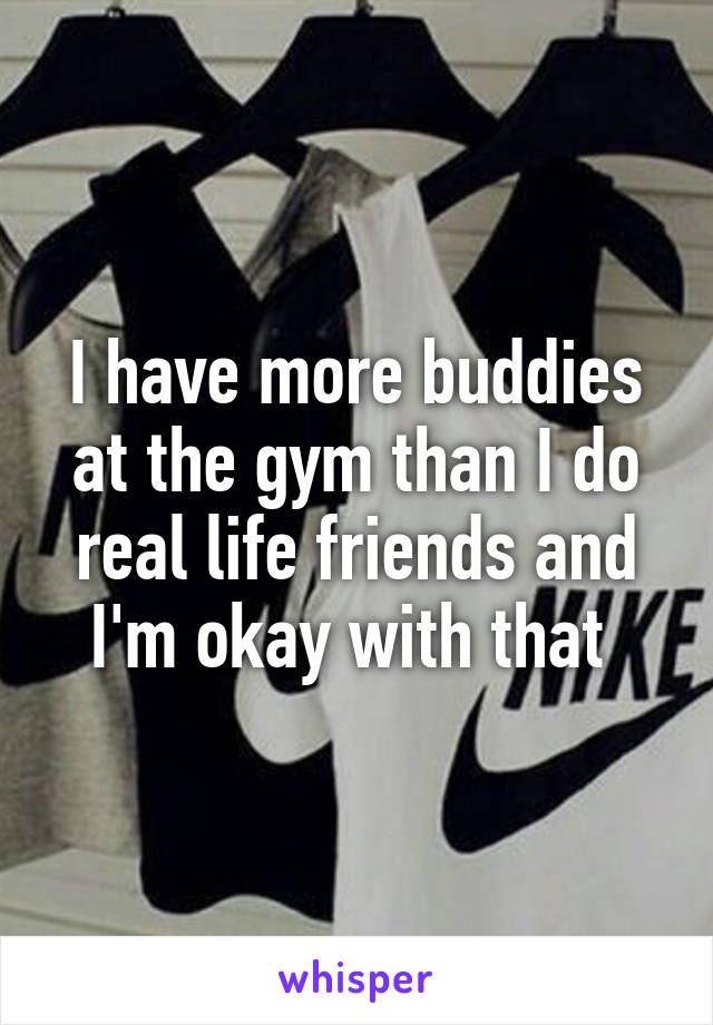 I have more buddies at the gym than I do real life friends and I'm okay with that 