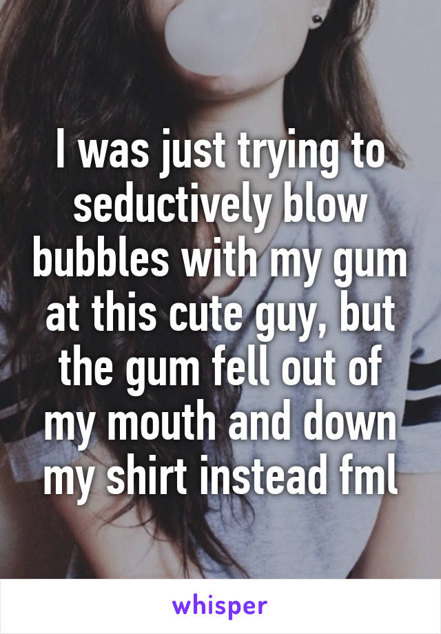 I was just trying to seductively blow bubbles with my gum at this cute guy, but the gum fell out of my mouth and down my shirt instead fml