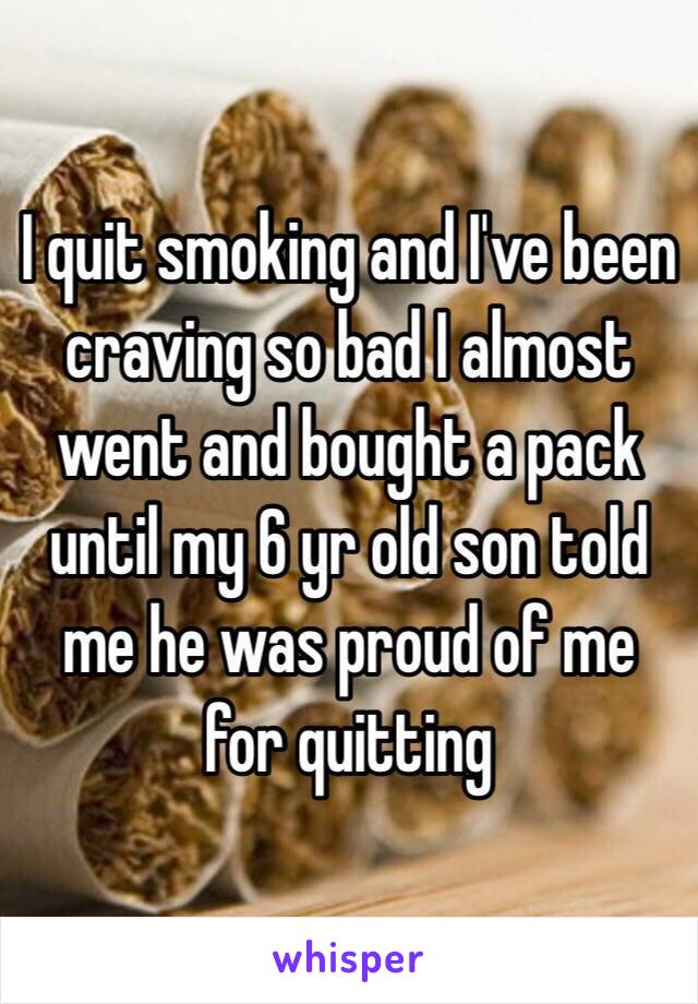 I quit smoking and I've been craving so bad I almost went and bought a pack until my 6 yr old son told me he was proud of me for quitting 