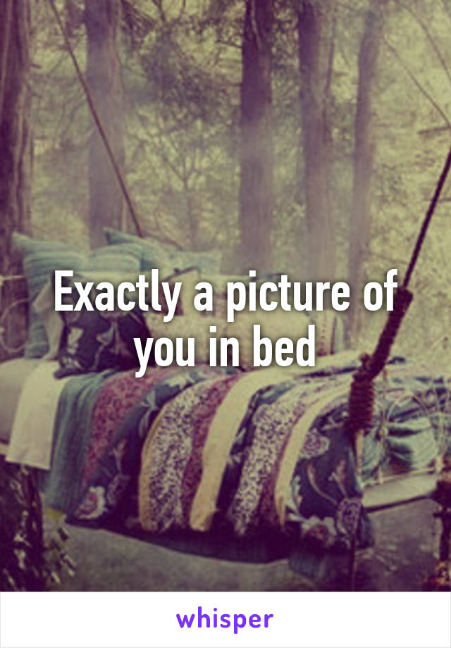 Exactly a picture of you in bed