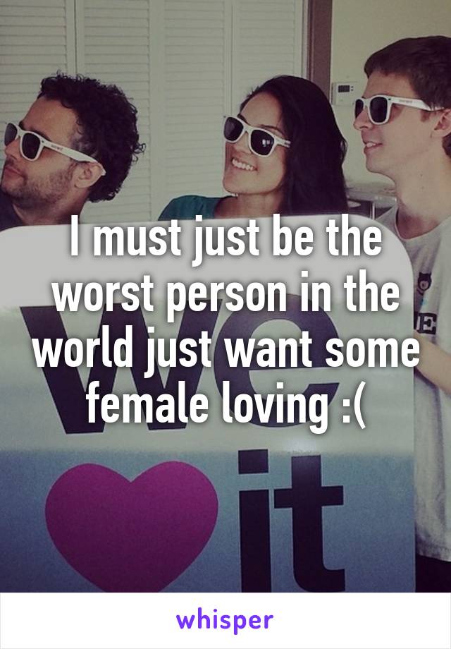 I must just be the worst person in the world just want some female loving :(