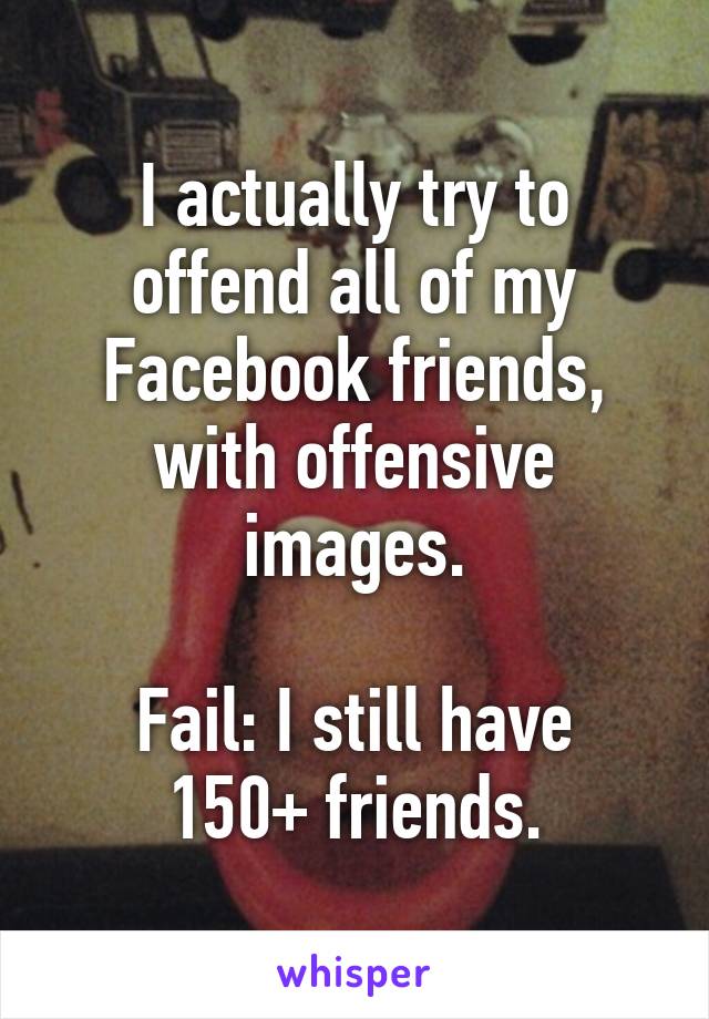 I actually try to offend all of my Facebook friends, with offensive images.

Fail: I still have 150+ friends.