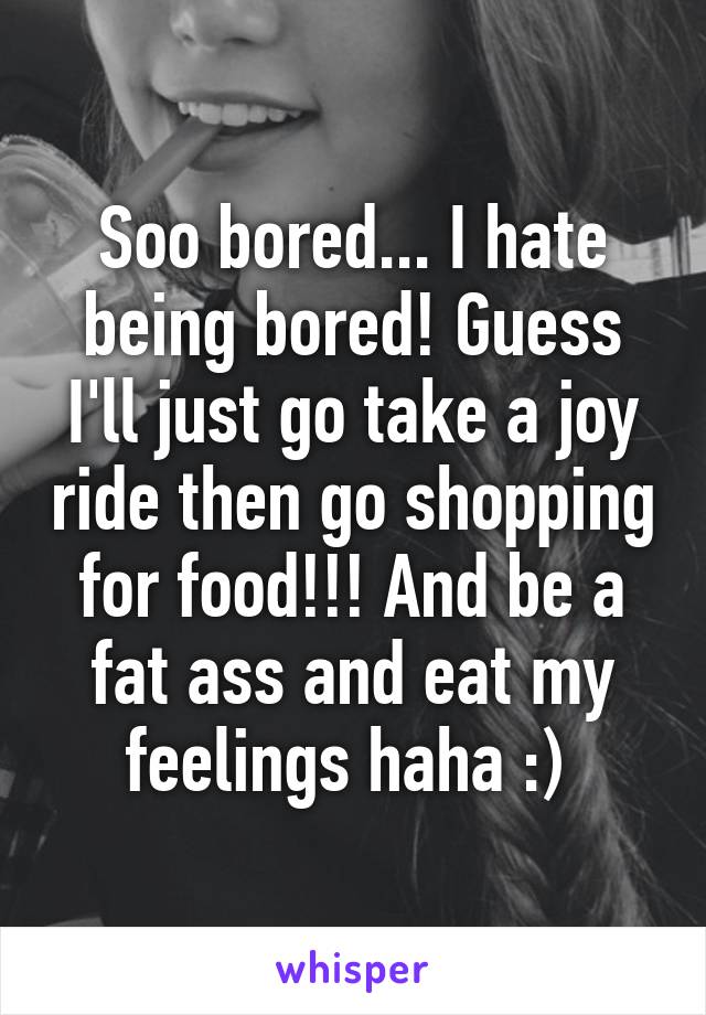 Soo bored... I hate being bored! Guess I'll just go take a joy ride then go shopping for food!!! And be a fat ass and eat my feelings haha :) 